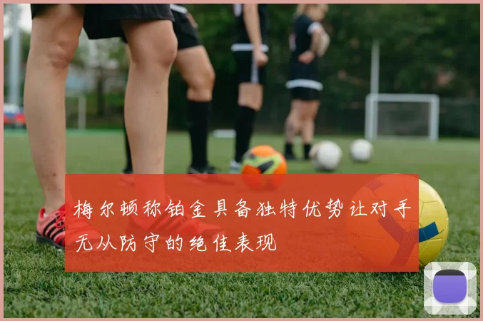 梅尔顿称铂金具备独特优势让对手无从防守的绝佳表现