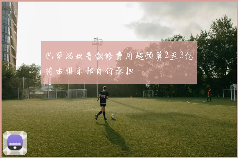 巴萨诺坎普翻修费用超预算2至3亿将由俱乐部自行承担
