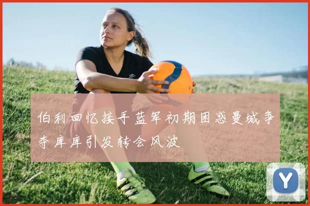 伯利回忆接手蓝军初期困惑曼城争夺库库引发转会风波