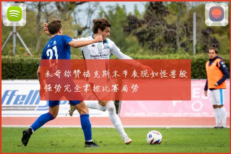 米奇称赞福克斯末节表现如怪兽般强势完全掌控比赛局势