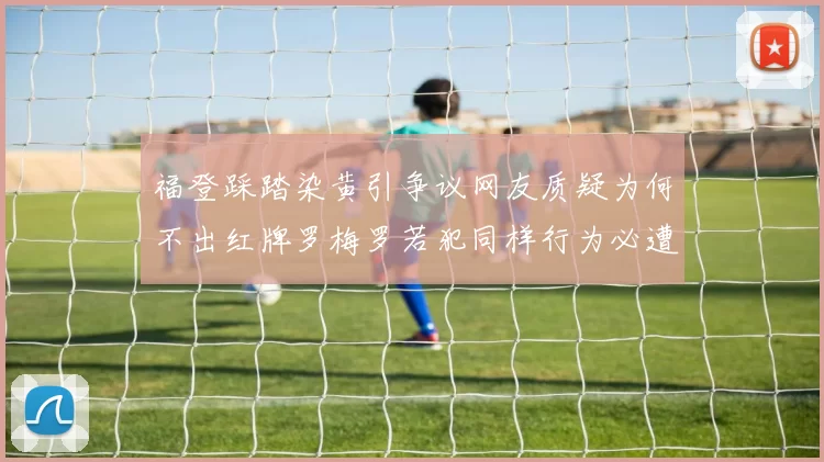 福登踩踏染黄引争议网友质疑为何不出红牌罗梅罗若犯同样行为必遭重罚