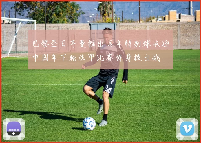 巴黎圣日耳曼推出马年特别球衣迎中国年下轮法甲比赛将身披出战