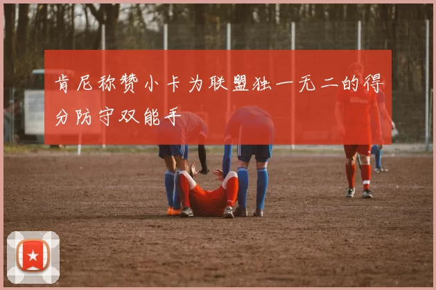 肯尼称赞小卡为联盟独一无二的得分防守双能手
