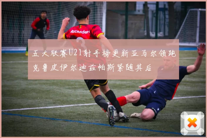 五大联赛U21射手榜更新亚马尔领跑克鲁皮伊尔迪兹帕斯紧随其后