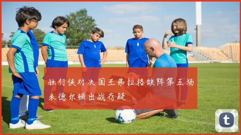 独行侠对决国王弗拉格缺阵第五场米德尔顿出战存疑