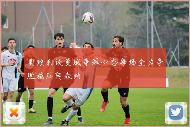 奥赖利谈曼城争冠心态每场全力争胜施压阿森纳
