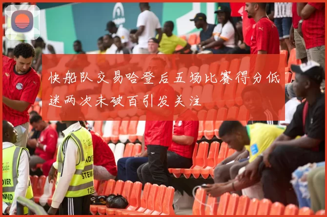 快船队交易哈登后五场比赛得分低迷两次未破百引发关注