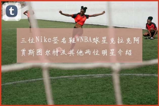 三位Nike签名鞋WNBA球星克拉克阿贾斯图尔特及其他两位明星介绍
