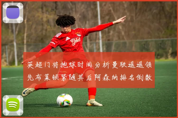 英超门将抱球时间分析曼联遥遥领先布莱顿紧随其后阿森纳排名倒数第三