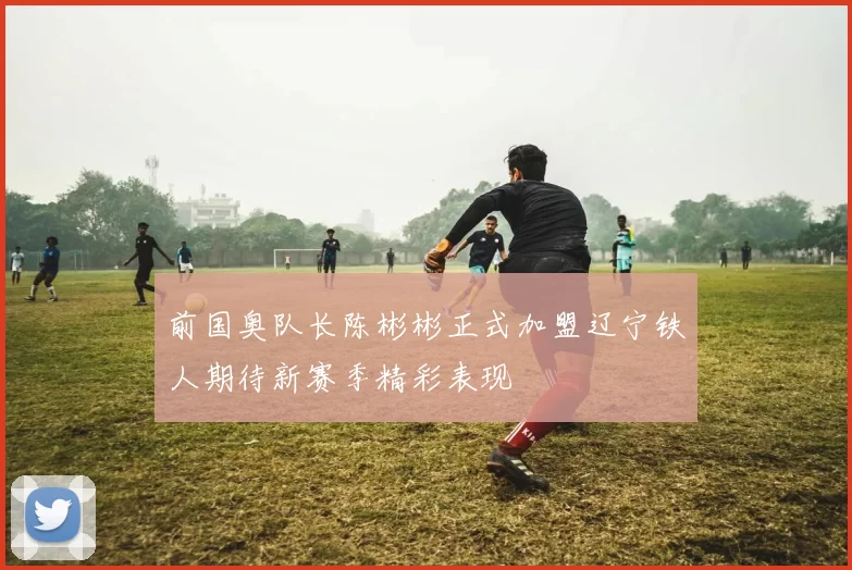 前国奥队长陈彬彬正式加盟辽宁铁人期待新赛季精彩表现